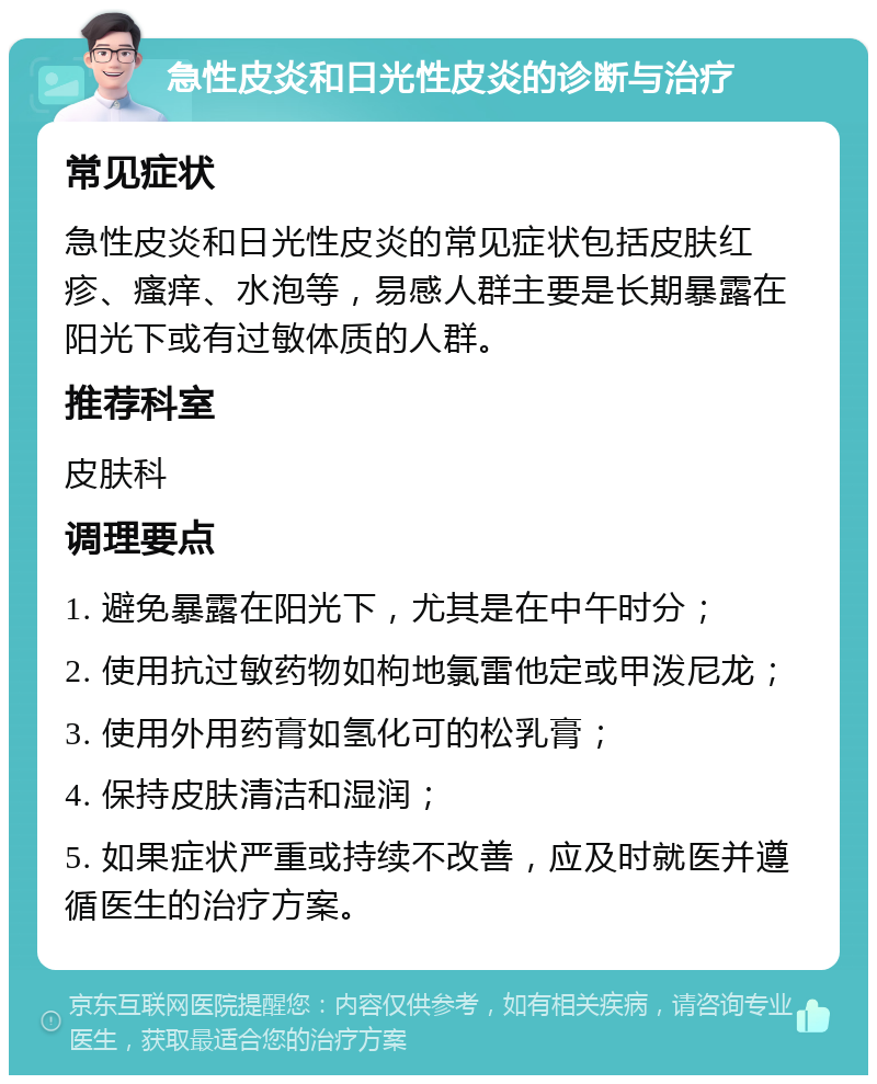 急性皮炎和日光性皮炎的诊断与治疗 常见症状 急性皮炎和日光性皮炎的常见症状包括皮肤红疹、瘙痒、水泡等，易感人群主要是长期暴露在阳光下或有过敏体质的人群。 推荐科室 皮肤科 调理要点 1. 避免暴露在阳光下，尤其是在中午时分； 2. 使用抗过敏药物如枸地氯雷他定或甲泼尼龙； 3. 使用外用药膏如氢化可的松乳膏； 4. 保持皮肤清洁和湿润； 5. 如果症状严重或持续不改善，应及时就医并遵循医生的治疗方案。