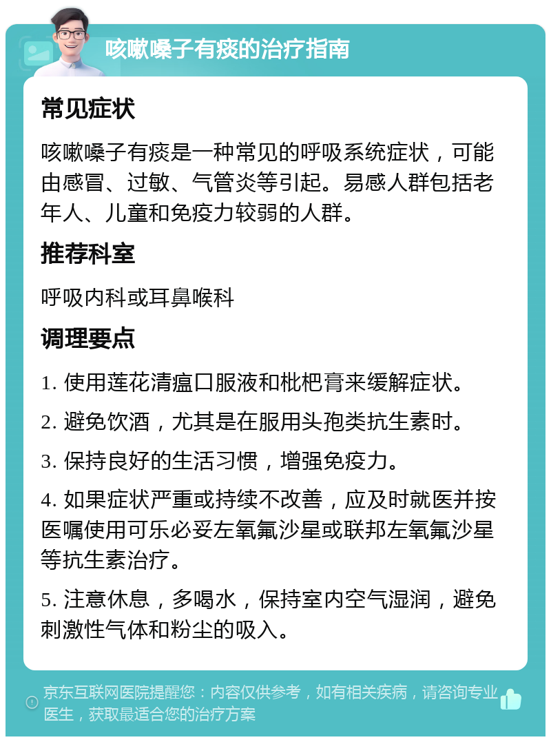 咳嗽嗓子有痰的治疗指南 常见症状 咳嗽嗓子有痰是一种常见的呼吸系统症状，可能由感冒、过敏、气管炎等引起。易感人群包括老年人、儿童和免疫力较弱的人群。 推荐科室 呼吸内科或耳鼻喉科 调理要点 1. 使用莲花清瘟口服液和枇杷膏来缓解症状。 2. 避免饮酒，尤其是在服用头孢类抗生素时。 3. 保持良好的生活习惯，增强免疫力。 4. 如果症状严重或持续不改善，应及时就医并按医嘱使用可乐必妥左氧氟沙星或联邦左氧氟沙星等抗生素治疗。 5. 注意休息，多喝水，保持室内空气湿润，避免刺激性气体和粉尘的吸入。