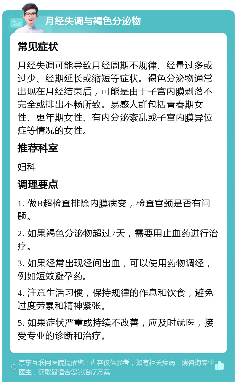 月经失调与褐色分泌物 常见症状 月经失调可能导致月经周期不规律、经量过多或过少、经期延长或缩短等症状。褐色分泌物通常出现在月经结束后，可能是由于子宫内膜剥落不完全或排出不畅所致。易感人群包括青春期女性、更年期女性、有内分泌紊乱或子宫内膜异位症等情况的女性。 推荐科室 妇科 调理要点 1. 做B超检查排除内膜病变，检查宫颈是否有问题。 2. 如果褐色分泌物超过7天，需要用止血药进行治疗。 3. 如果经常出现经间出血，可以使用药物调经，例如短效避孕药。 4. 注意生活习惯，保持规律的作息和饮食，避免过度劳累和精神紧张。 5. 如果症状严重或持续不改善，应及时就医，接受专业的诊断和治疗。