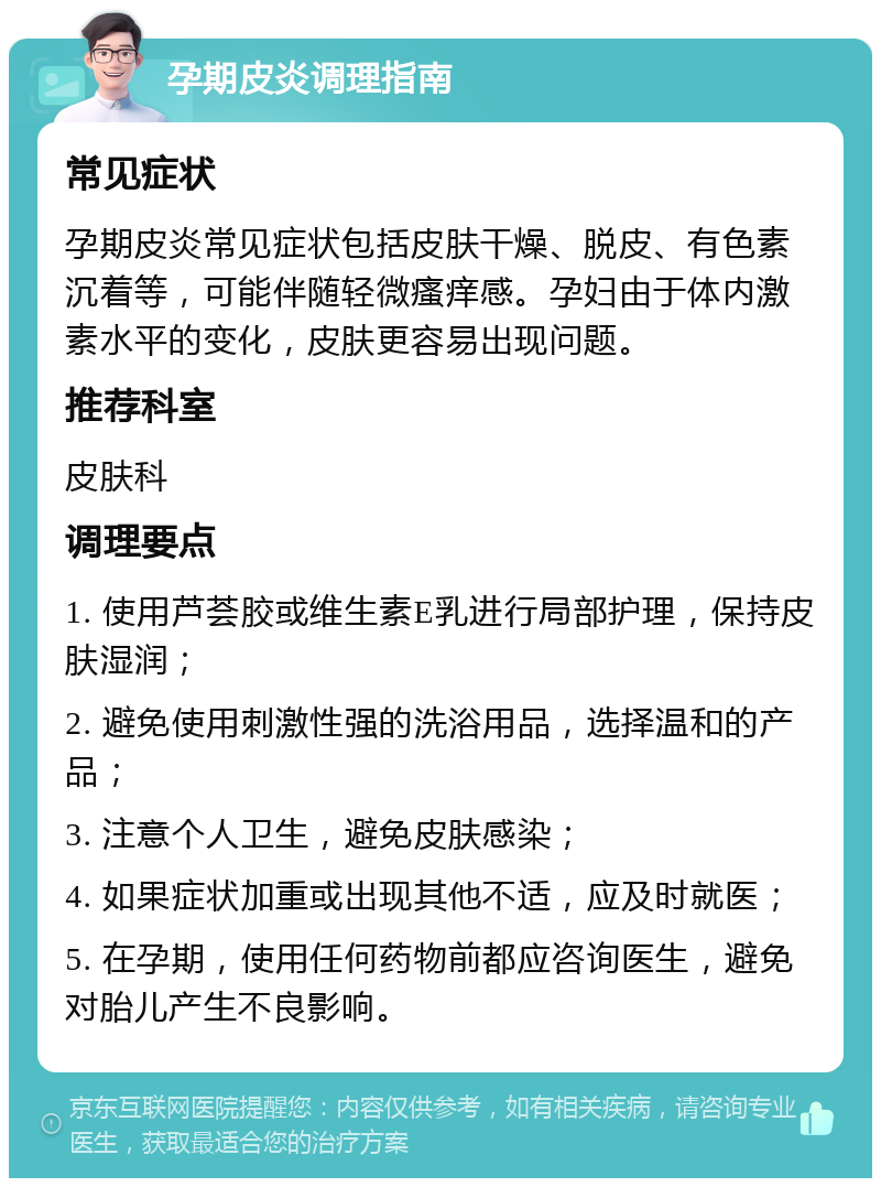 孕期皮炎调理指南 常见症状 孕期皮炎常见症状包括皮肤干燥、脱皮、有色素沉着等，可能伴随轻微瘙痒感。孕妇由于体内激素水平的变化，皮肤更容易出现问题。 推荐科室 皮肤科 调理要点 1. 使用芦荟胶或维生素E乳进行局部护理，保持皮肤湿润； 2. 避免使用刺激性强的洗浴用品，选择温和的产品； 3. 注意个人卫生，避免皮肤感染； 4. 如果症状加重或出现其他不适，应及时就医； 5. 在孕期，使用任何药物前都应咨询医生，避免对胎儿产生不良影响。