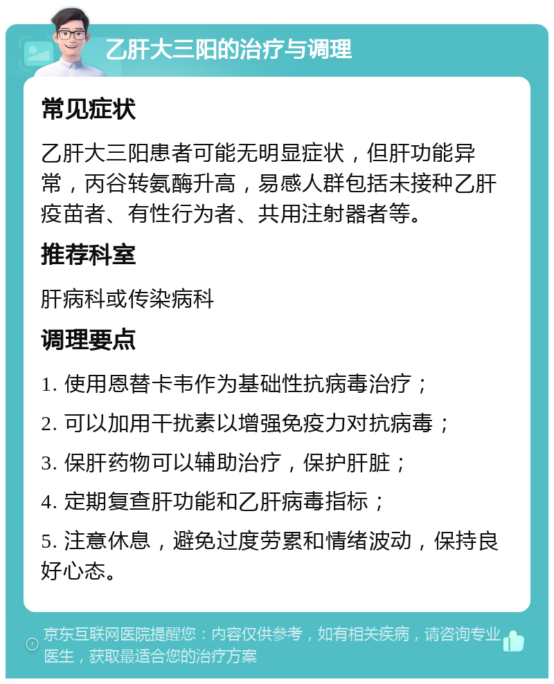 乙肝大三阳的治疗与调理 常见症状 乙肝大三阳患者可能无明显症状，但肝功能异常，丙谷转氨酶升高，易感人群包括未接种乙肝疫苗者、有性行为者、共用注射器者等。 推荐科室 肝病科或传染病科 调理要点 1. 使用恩替卡韦作为基础性抗病毒治疗； 2. 可以加用干扰素以增强免疫力对抗病毒； 3. 保肝药物可以辅助治疗，保护肝脏； 4. 定期复查肝功能和乙肝病毒指标； 5. 注意休息，避免过度劳累和情绪波动，保持良好心态。