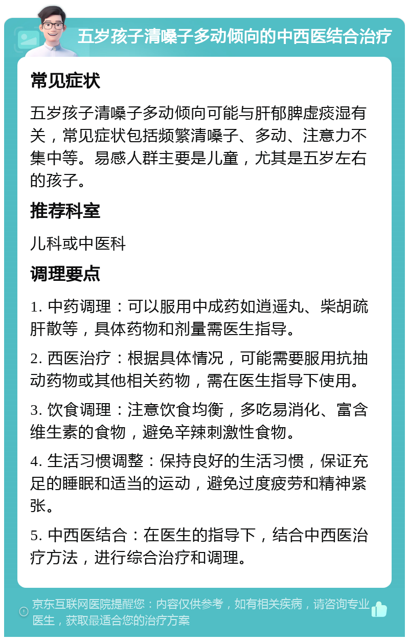 五岁孩子清嗓子多动倾向的中西医结合治疗 常见症状 五岁孩子清嗓子多动倾向可能与肝郁脾虚痰湿有关，常见症状包括频繁清嗓子、多动、注意力不集中等。易感人群主要是儿童，尤其是五岁左右的孩子。 推荐科室 儿科或中医科 调理要点 1. 中药调理：可以服用中成药如逍遥丸、柴胡疏肝散等，具体药物和剂量需医生指导。 2. 西医治疗：根据具体情况，可能需要服用抗抽动药物或其他相关药物，需在医生指导下使用。 3. 饮食调理：注意饮食均衡，多吃易消化、富含维生素的食物，避免辛辣刺激性食物。 4. 生活习惯调整：保持良好的生活习惯，保证充足的睡眠和适当的运动，避免过度疲劳和精神紧张。 5. 中西医结合：在医生的指导下，结合中西医治疗方法，进行综合治疗和调理。