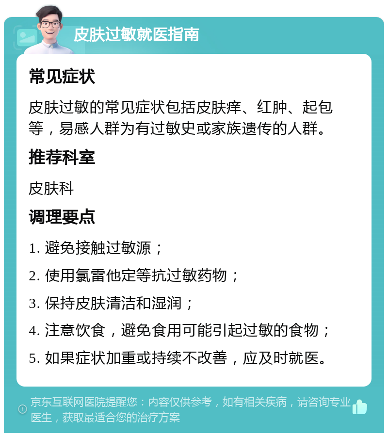 皮肤过敏就医指南 常见症状 皮肤过敏的常见症状包括皮肤痒、红肿、起包等，易感人群为有过敏史或家族遗传的人群。 推荐科室 皮肤科 调理要点 1. 避免接触过敏源； 2. 使用氯雷他定等抗过敏药物； 3. 保持皮肤清洁和湿润； 4. 注意饮食，避免食用可能引起过敏的食物； 5. 如果症状加重或持续不改善，应及时就医。