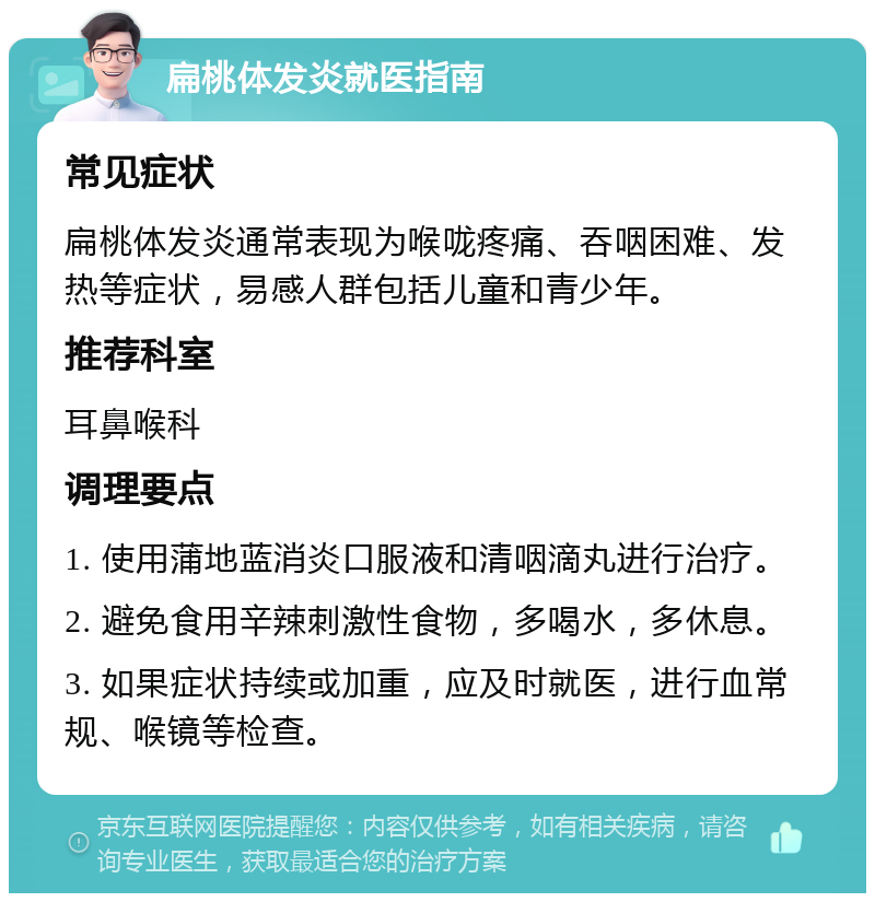 扁桃体发炎就医指南 常见症状 扁桃体发炎通常表现为喉咙疼痛、吞咽困难、发热等症状，易感人群包括儿童和青少年。 推荐科室 耳鼻喉科 调理要点 1. 使用蒲地蓝消炎口服液和清咽滴丸进行治疗。 2. 避免食用辛辣刺激性食物，多喝水，多休息。 3. 如果症状持续或加重，应及时就医，进行血常规、喉镜等检查。