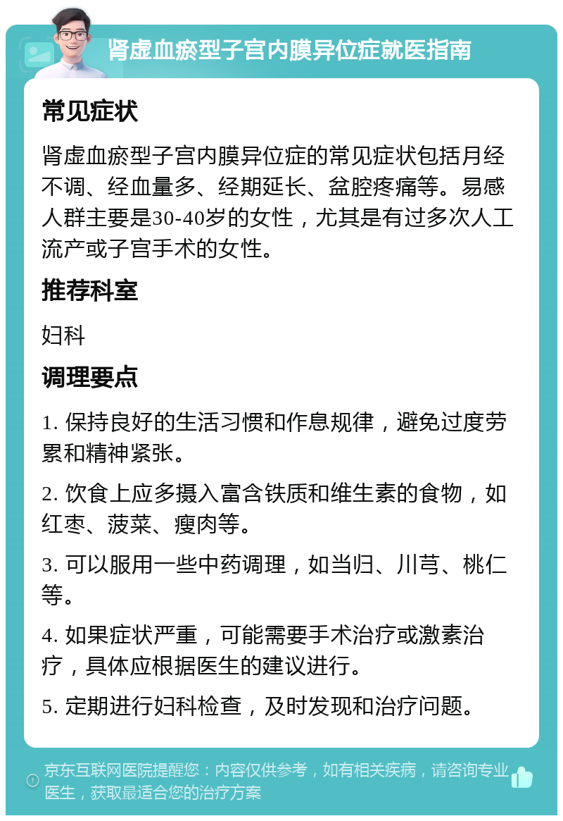 肾虚血瘀型子宫内膜异位症就医指南 常见症状 肾虚血瘀型子宫内膜异位症的常见症状包括月经不调、经血量多、经期延长、盆腔疼痛等。易感人群主要是30-40岁的女性，尤其是有过多次人工流产或子宫手术的女性。 推荐科室 妇科 调理要点 1. 保持良好的生活习惯和作息规律，避免过度劳累和精神紧张。 2. 饮食上应多摄入富含铁质和维生素的食物，如红枣、菠菜、瘦肉等。 3. 可以服用一些中药调理，如当归、川芎、桃仁等。 4. 如果症状严重，可能需要手术治疗或激素治疗，具体应根据医生的建议进行。 5. 定期进行妇科检查，及时发现和治疗问题。