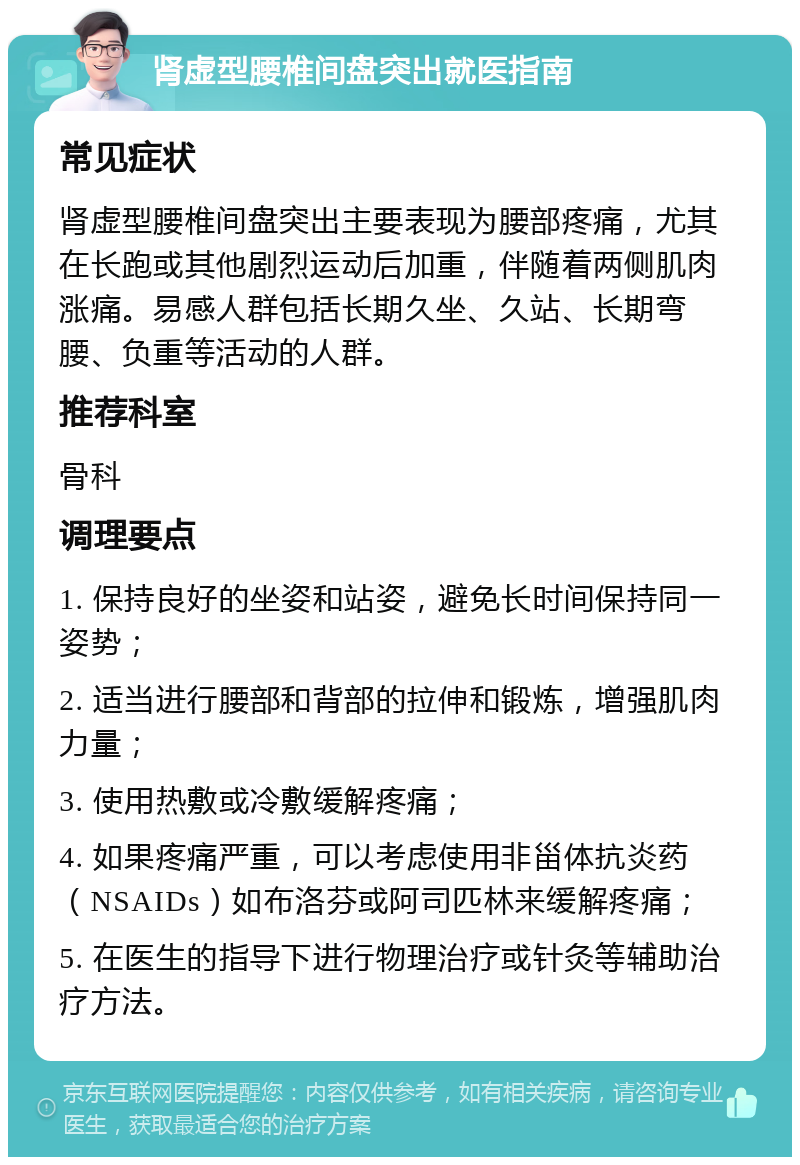 肾虚型腰椎间盘突出就医指南 常见症状 肾虚型腰椎间盘突出主要表现为腰部疼痛，尤其在长跑或其他剧烈运动后加重，伴随着两侧肌肉涨痛。易感人群包括长期久坐、久站、长期弯腰、负重等活动的人群。 推荐科室 骨科 调理要点 1. 保持良好的坐姿和站姿，避免长时间保持同一姿势； 2. 适当进行腰部和背部的拉伸和锻炼，增强肌肉力量； 3. 使用热敷或冷敷缓解疼痛； 4. 如果疼痛严重，可以考虑使用非甾体抗炎药（NSAIDs）如布洛芬或阿司匹林来缓解疼痛； 5. 在医生的指导下进行物理治疗或针灸等辅助治疗方法。