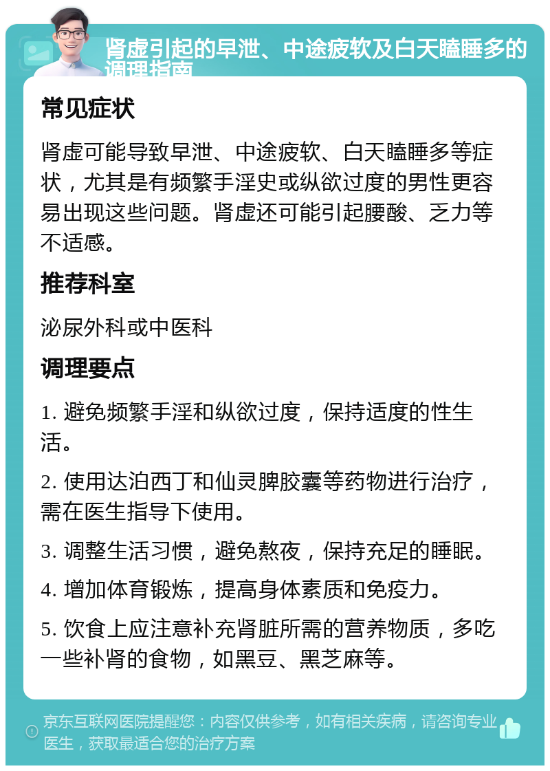 肾虚引起的早泄、中途疲软及白天瞌睡多的调理指南 常见症状 肾虚可能导致早泄、中途疲软、白天瞌睡多等症状，尤其是有频繁手淫史或纵欲过度的男性更容易出现这些问题。肾虚还可能引起腰酸、乏力等不适感。 推荐科室 泌尿外科或中医科 调理要点 1. 避免频繁手淫和纵欲过度，保持适度的性生活。 2. 使用达泊西丁和仙灵脾胶囊等药物进行治疗，需在医生指导下使用。 3. 调整生活习惯，避免熬夜，保持充足的睡眠。 4. 增加体育锻炼，提高身体素质和免疫力。 5. 饮食上应注意补充肾脏所需的营养物质，多吃一些补肾的食物，如黑豆、黑芝麻等。