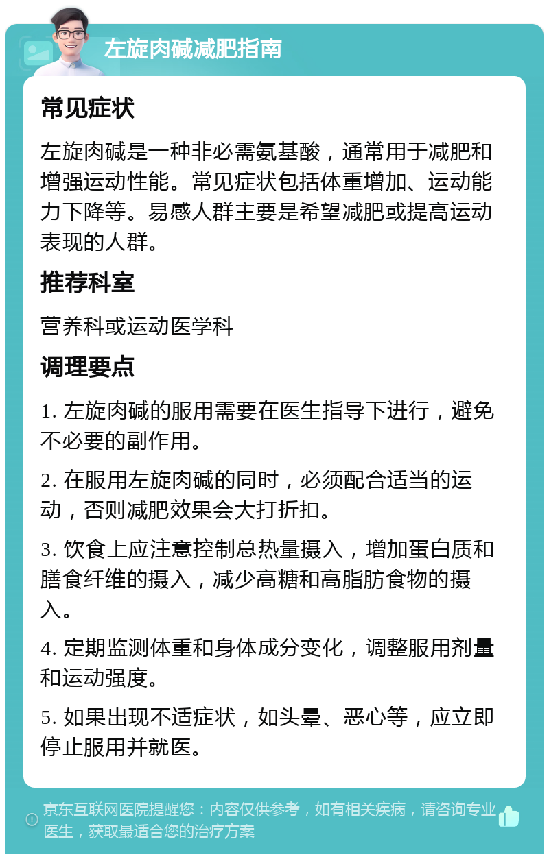 左旋肉碱减肥指南 常见症状 左旋肉碱是一种非必需氨基酸，通常用于减肥和增强运动性能。常见症状包括体重增加、运动能力下降等。易感人群主要是希望减肥或提高运动表现的人群。 推荐科室 营养科或运动医学科 调理要点 1. 左旋肉碱的服用需要在医生指导下进行，避免不必要的副作用。 2. 在服用左旋肉碱的同时，必须配合适当的运动，否则减肥效果会大打折扣。 3. 饮食上应注意控制总热量摄入，增加蛋白质和膳食纤维的摄入，减少高糖和高脂肪食物的摄入。 4. 定期监测体重和身体成分变化，调整服用剂量和运动强度。 5. 如果出现不适症状，如头晕、恶心等，应立即停止服用并就医。