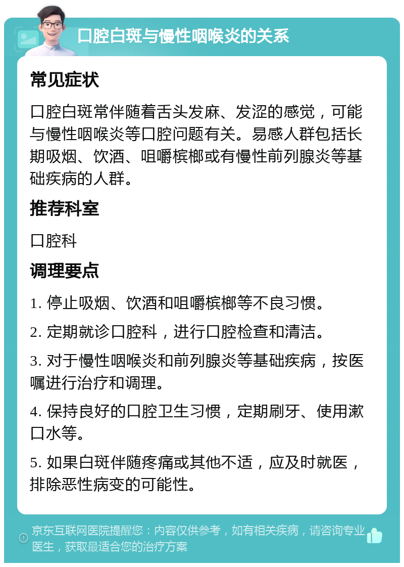 口腔白斑与慢性咽喉炎的关系 常见症状 口腔白斑常伴随着舌头发麻、发涩的感觉，可能与慢性咽喉炎等口腔问题有关。易感人群包括长期吸烟、饮酒、咀嚼槟榔或有慢性前列腺炎等基础疾病的人群。 推荐科室 口腔科 调理要点 1. 停止吸烟、饮酒和咀嚼槟榔等不良习惯。 2. 定期就诊口腔科，进行口腔检查和清洁。 3. 对于慢性咽喉炎和前列腺炎等基础疾病，按医嘱进行治疗和调理。 4. 保持良好的口腔卫生习惯，定期刷牙、使用漱口水等。 5. 如果白斑伴随疼痛或其他不适，应及时就医，排除恶性病变的可能性。