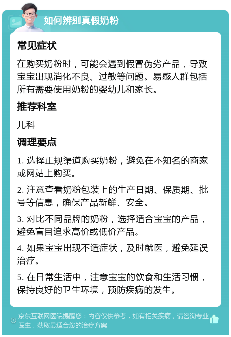 如何辨别真假奶粉 常见症状 在购买奶粉时，可能会遇到假冒伪劣产品，导致宝宝出现消化不良、过敏等问题。易感人群包括所有需要使用奶粉的婴幼儿和家长。 推荐科室 儿科 调理要点 1. 选择正规渠道购买奶粉，避免在不知名的商家或网站上购买。 2. 注意查看奶粉包装上的生产日期、保质期、批号等信息，确保产品新鲜、安全。 3. 对比不同品牌的奶粉，选择适合宝宝的产品，避免盲目追求高价或低价产品。 4. 如果宝宝出现不适症状，及时就医，避免延误治疗。 5. 在日常生活中，注意宝宝的饮食和生活习惯，保持良好的卫生环境，预防疾病的发生。