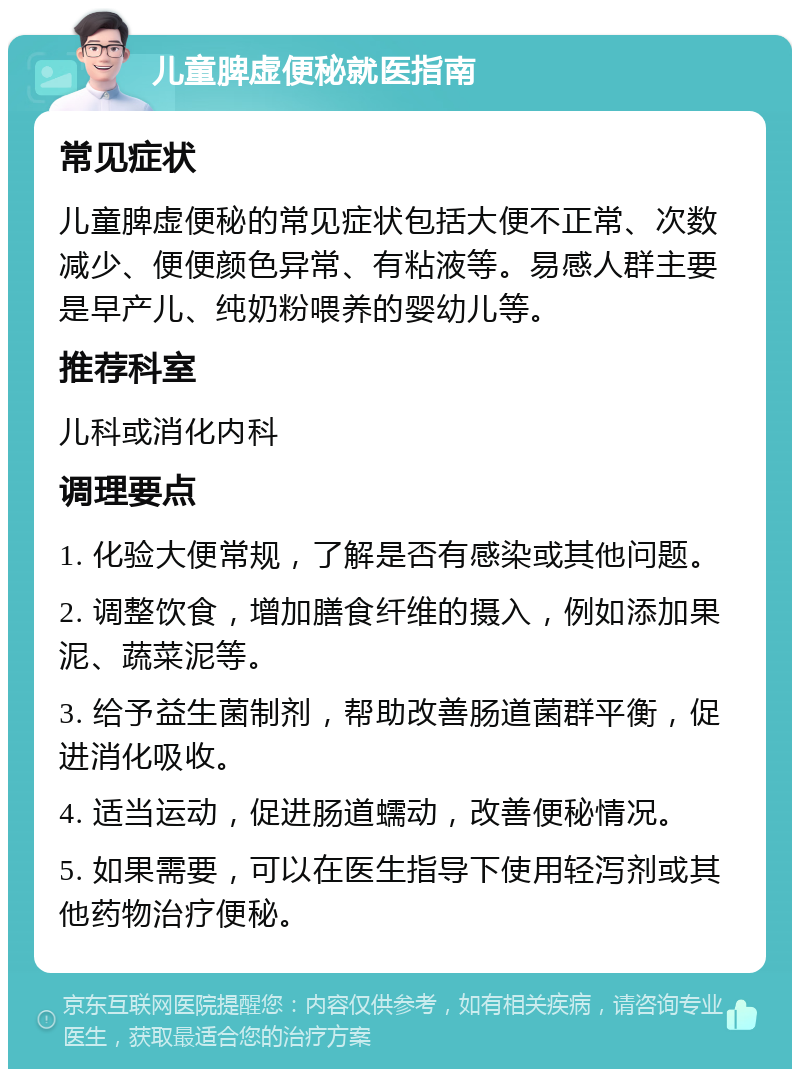 儿童脾虚便秘就医指南 常见症状 儿童脾虚便秘的常见症状包括大便不正常、次数减少、便便颜色异常、有粘液等。易感人群主要是早产儿、纯奶粉喂养的婴幼儿等。 推荐科室 儿科或消化内科 调理要点 1. 化验大便常规，了解是否有感染或其他问题。 2. 调整饮食，增加膳食纤维的摄入，例如添加果泥、蔬菜泥等。 3. 给予益生菌制剂，帮助改善肠道菌群平衡，促进消化吸收。 4. 适当运动，促进肠道蠕动，改善便秘情况。 5. 如果需要，可以在医生指导下使用轻泻剂或其他药物治疗便秘。