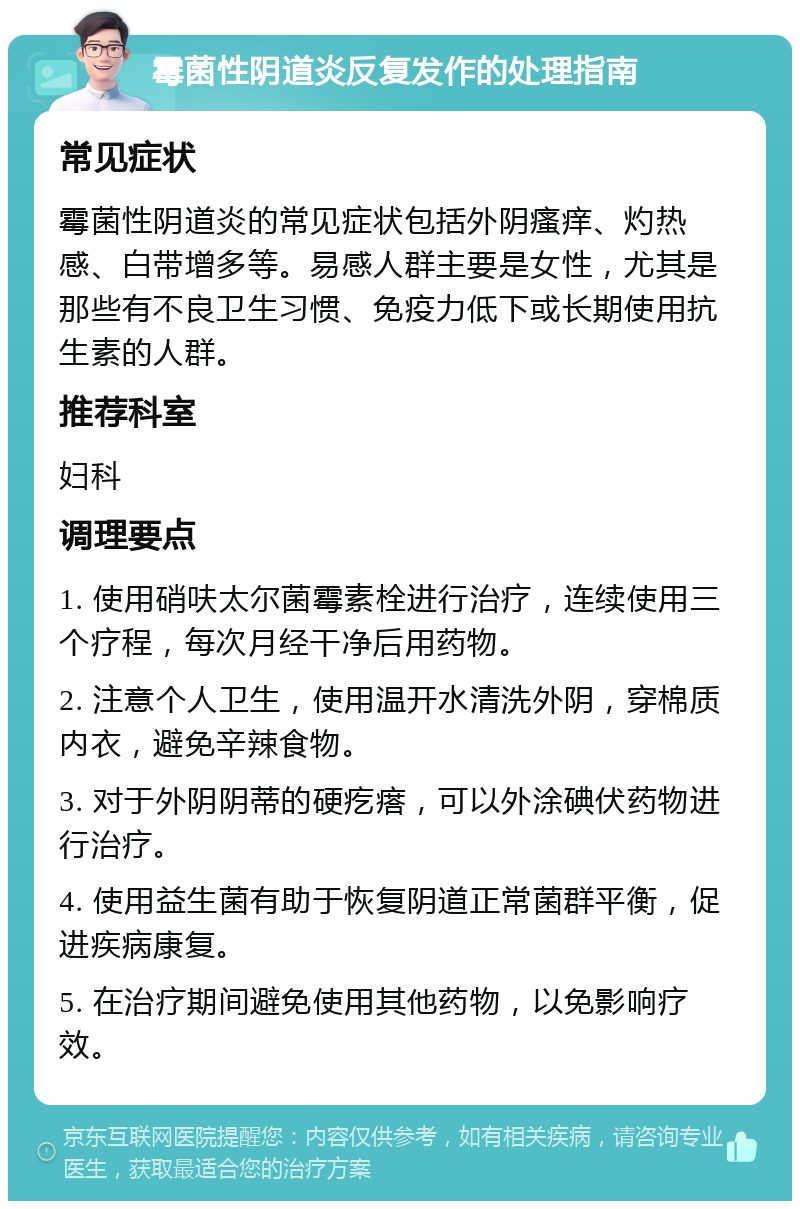 霉菌性阴道炎反复发作的处理指南 常见症状 霉菌性阴道炎的常见症状包括外阴瘙痒、灼热感、白带增多等。易感人群主要是女性，尤其是那些有不良卫生习惯、免疫力低下或长期使用抗生素的人群。 推荐科室 妇科 调理要点 1. 使用硝呋太尔菌霉素栓进行治疗，连续使用三个疗程，每次月经干净后用药物。 2. 注意个人卫生，使用温开水清洗外阴，穿棉质内衣，避免辛辣食物。 3. 对于外阴阴蒂的硬疙瘩，可以外涂碘伏药物进行治疗。 4. 使用益生菌有助于恢复阴道正常菌群平衡，促进疾病康复。 5. 在治疗期间避免使用其他药物，以免影响疗效。