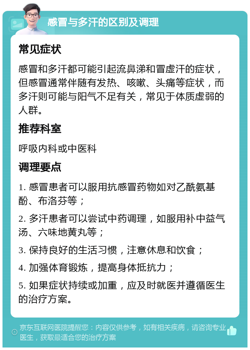 感冒与多汗的区别及调理 常见症状 感冒和多汗都可能引起流鼻涕和冒虚汗的症状，但感冒通常伴随有发热、咳嗽、头痛等症状，而多汗则可能与阳气不足有关，常见于体质虚弱的人群。 推荐科室 呼吸内科或中医科 调理要点 1. 感冒患者可以服用抗感冒药物如对乙酰氨基酚、布洛芬等； 2. 多汗患者可以尝试中药调理，如服用补中益气汤、六味地黄丸等； 3. 保持良好的生活习惯，注意休息和饮食； 4. 加强体育锻炼，提高身体抵抗力； 5. 如果症状持续或加重，应及时就医并遵循医生的治疗方案。