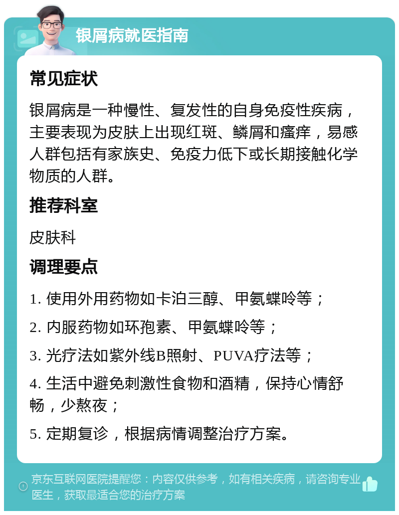 银屑病就医指南 常见症状 银屑病是一种慢性、复发性的自身免疫性疾病，主要表现为皮肤上出现红斑、鳞屑和瘙痒，易感人群包括有家族史、免疫力低下或长期接触化学物质的人群。 推荐科室 皮肤科 调理要点 1. 使用外用药物如卡泊三醇、甲氨蝶呤等； 2. 内服药物如环孢素、甲氨蝶呤等； 3. 光疗法如紫外线B照射、PUVA疗法等； 4. 生活中避免刺激性食物和酒精，保持心情舒畅，少熬夜； 5. 定期复诊，根据病情调整治疗方案。