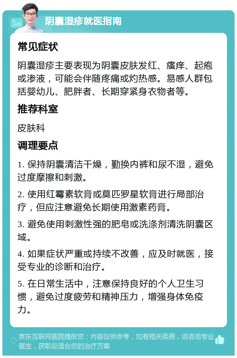 阴囊湿疹就医指南 常见症状 阴囊湿疹主要表现为阴囊皮肤发红、瘙痒、起疱或渗液，可能会伴随疼痛或灼热感。易感人群包括婴幼儿、肥胖者、长期穿紧身衣物者等。 推荐科室 皮肤科 调理要点 1. 保持阴囊清洁干燥，勤换内裤和尿不湿，避免过度摩擦和刺激。 2. 使用红霉素软膏或莫匹罗星软膏进行局部治疗，但应注意避免长期使用激素药膏。 3. 避免使用刺激性强的肥皂或洗涤剂清洗阴囊区域。 4. 如果症状严重或持续不改善，应及时就医，接受专业的诊断和治疗。 5. 在日常生活中，注意保持良好的个人卫生习惯，避免过度疲劳和精神压力，增强身体免疫力。