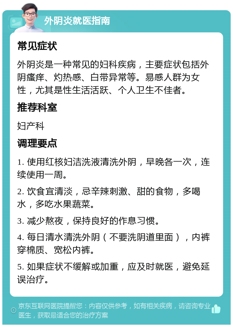 外阴炎就医指南 常见症状 外阴炎是一种常见的妇科疾病，主要症状包括外阴瘙痒、灼热感、白带异常等。易感人群为女性，尤其是性生活活跃、个人卫生不佳者。 推荐科室 妇产科 调理要点 1. 使用红核妇洁洗液清洗外阴，早晚各一次，连续使用一周。 2. 饮食宜清淡，忌辛辣刺激、甜的食物，多喝水，多吃水果蔬菜。 3. 减少熬夜，保持良好的作息习惯。 4. 每日清水清洗外阴（不要洗阴道里面），内裤穿棉质、宽松内裤。 5. 如果症状不缓解或加重，应及时就医，避免延误治疗。