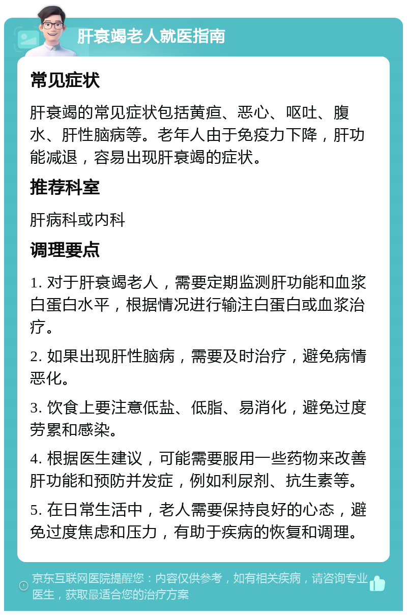 肝衰竭老人就医指南 常见症状 肝衰竭的常见症状包括黄疸、恶心、呕吐、腹水、肝性脑病等。老年人由于免疫力下降，肝功能减退，容易出现肝衰竭的症状。 推荐科室 肝病科或内科 调理要点 1. 对于肝衰竭老人，需要定期监测肝功能和血浆白蛋白水平，根据情况进行输注白蛋白或血浆治疗。 2. 如果出现肝性脑病，需要及时治疗，避免病情恶化。 3. 饮食上要注意低盐、低脂、易消化，避免过度劳累和感染。 4. 根据医生建议，可能需要服用一些药物来改善肝功能和预防并发症，例如利尿剂、抗生素等。 5. 在日常生活中，老人需要保持良好的心态，避免过度焦虑和压力，有助于疾病的恢复和调理。