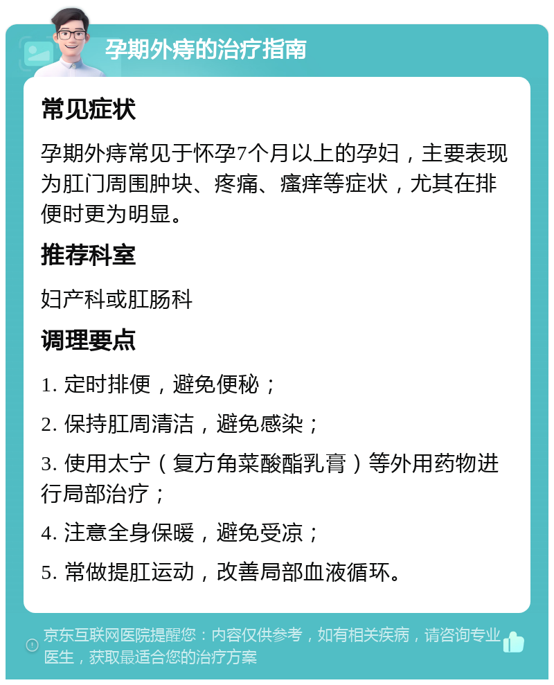 孕期外痔的治疗指南 常见症状 孕期外痔常见于怀孕7个月以上的孕妇，主要表现为肛门周围肿块、疼痛、瘙痒等症状，尤其在排便时更为明显。 推荐科室 妇产科或肛肠科 调理要点 1. 定时排便，避免便秘； 2. 保持肛周清洁，避免感染； 3. 使用太宁（复方角菜酸酯乳膏）等外用药物进行局部治疗； 4. 注意全身保暖，避免受凉； 5. 常做提肛运动，改善局部血液循环。