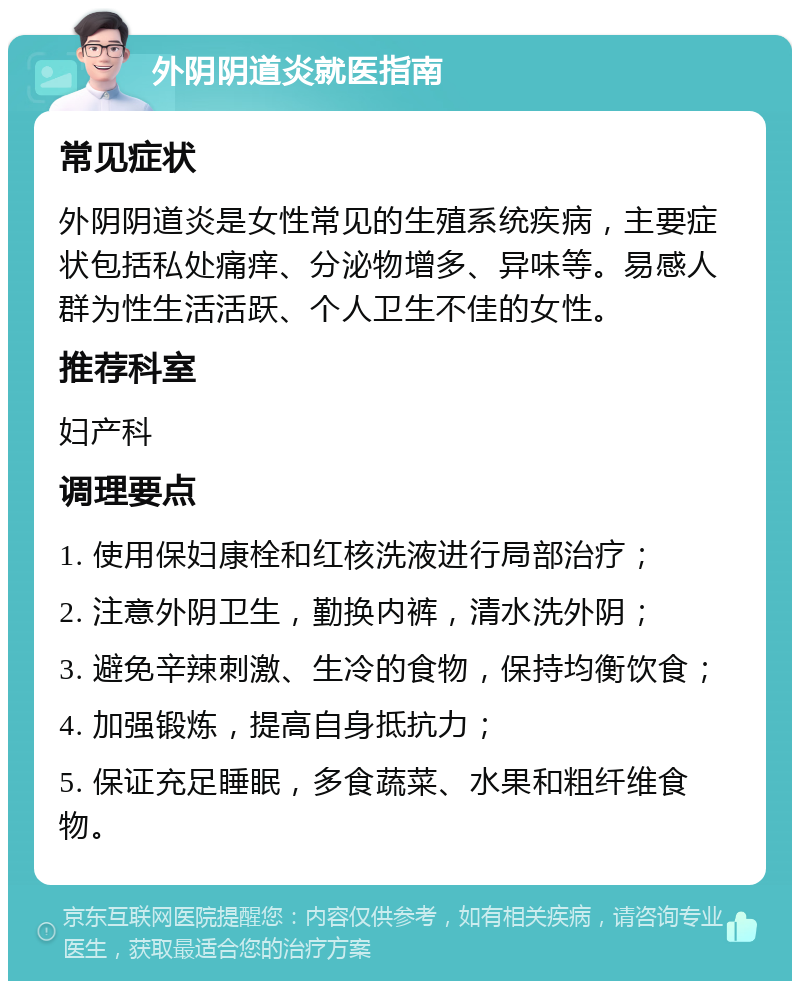 外阴阴道炎就医指南 常见症状 外阴阴道炎是女性常见的生殖系统疾病，主要症状包括私处痛痒、分泌物增多、异味等。易感人群为性生活活跃、个人卫生不佳的女性。 推荐科室 妇产科 调理要点 1. 使用保妇康栓和红核洗液进行局部治疗； 2. 注意外阴卫生，勤换内裤，清水洗外阴； 3. 避免辛辣刺激、生冷的食物，保持均衡饮食； 4. 加强锻炼，提高自身抵抗力； 5. 保证充足睡眠，多食蔬菜、水果和粗纤维食物。