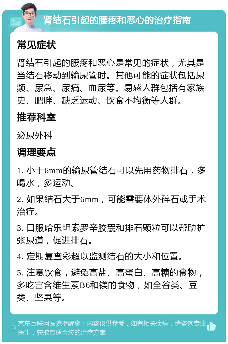 肾结石引起的腰疼和恶心的治疗指南 常见症状 肾结石引起的腰疼和恶心是常见的症状，尤其是当结石移动到输尿管时。其他可能的症状包括尿频、尿急、尿痛、血尿等。易感人群包括有家族史、肥胖、缺乏运动、饮食不均衡等人群。 推荐科室 泌尿外科 调理要点 1. 小于6mm的输尿管结石可以先用药物排石，多喝水，多运动。 2. 如果结石大于6mm，可能需要体外碎石或手术治疗。 3. 口服哈乐坦索罗辛胶囊和排石颗粒可以帮助扩张尿道，促进排石。 4. 定期复查彩超以监测结石的大小和位置。 5. 注意饮食，避免高盐、高蛋白、高糖的食物，多吃富含维生素B6和镁的食物，如全谷类、豆类、坚果等。