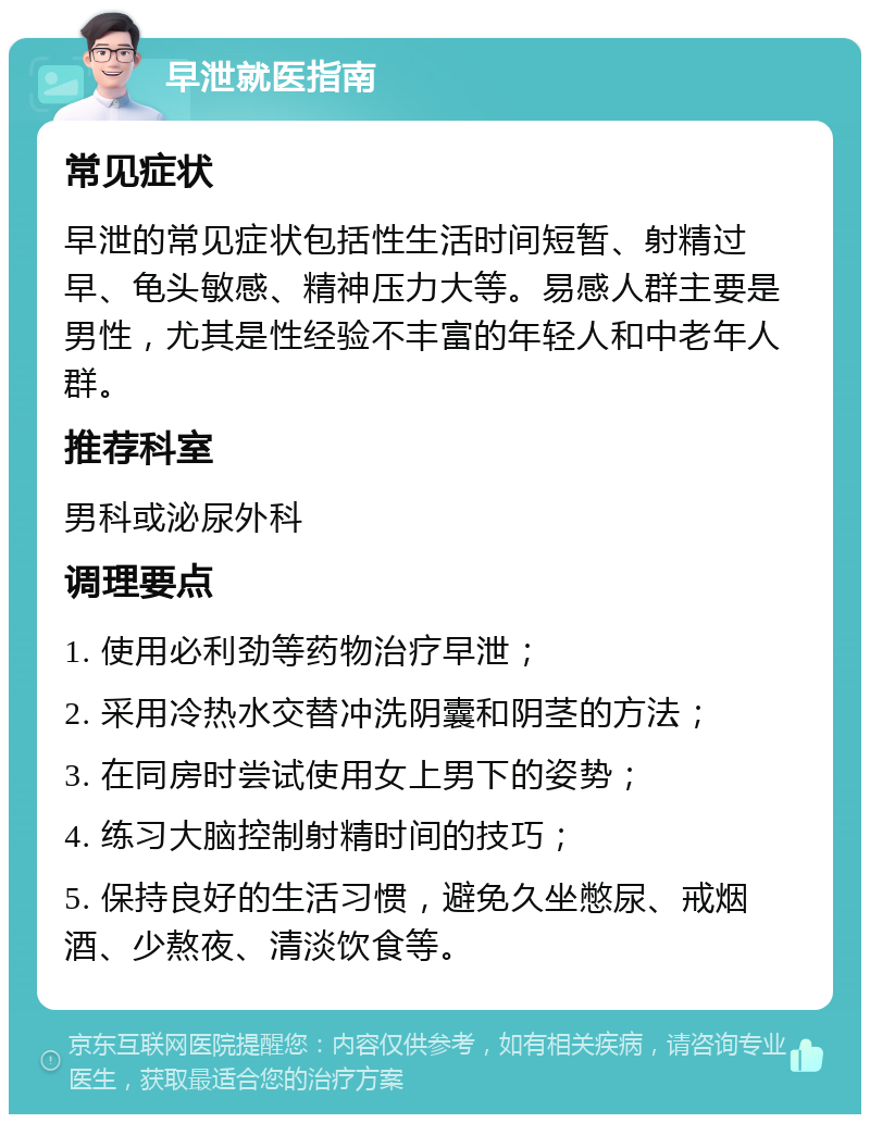 早泄就医指南 常见症状 早泄的常见症状包括性生活时间短暂、射精过早、龟头敏感、精神压力大等。易感人群主要是男性，尤其是性经验不丰富的年轻人和中老年人群。 推荐科室 男科或泌尿外科 调理要点 1. 使用必利劲等药物治疗早泄； 2. 采用冷热水交替冲洗阴囊和阴茎的方法； 3. 在同房时尝试使用女上男下的姿势； 4. 练习大脑控制射精时间的技巧； 5. 保持良好的生活习惯，避免久坐憋尿、戒烟酒、少熬夜、清淡饮食等。