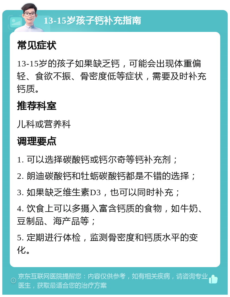 13-15岁孩子钙补充指南 常见症状 13-15岁的孩子如果缺乏钙，可能会出现体重偏轻、食欲不振、骨密度低等症状，需要及时补充钙质。 推荐科室 儿科或营养科 调理要点 1. 可以选择碳酸钙或钙尔奇等钙补充剂； 2. 朗迪碳酸钙和牡蛎碳酸钙都是不错的选择； 3. 如果缺乏维生素D3，也可以同时补充； 4. 饮食上可以多摄入富含钙质的食物，如牛奶、豆制品、海产品等； 5. 定期进行体检，监测骨密度和钙质水平的变化。