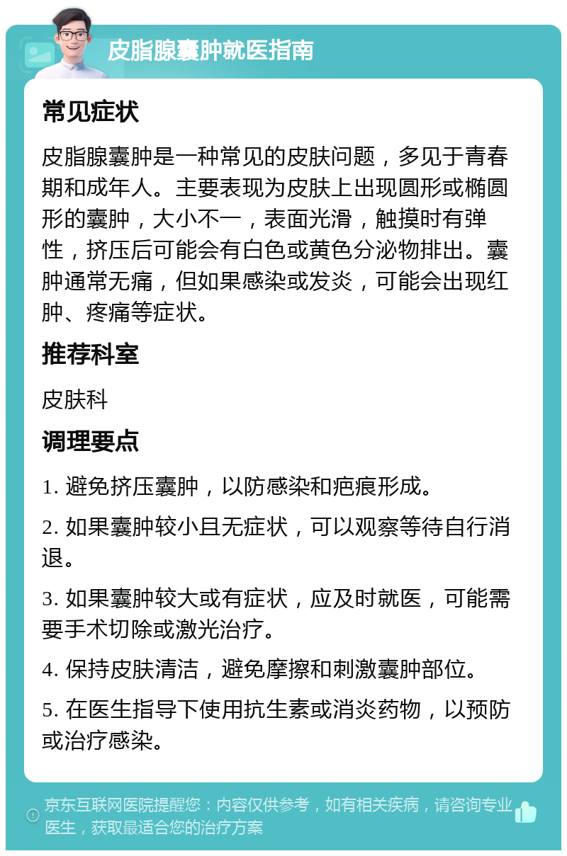 皮脂腺囊肿就医指南 常见症状 皮脂腺囊肿是一种常见的皮肤问题，多见于青春期和成年人。主要表现为皮肤上出现圆形或椭圆形的囊肿，大小不一，表面光滑，触摸时有弹性，挤压后可能会有白色或黄色分泌物排出。囊肿通常无痛，但如果感染或发炎，可能会出现红肿、疼痛等症状。 推荐科室 皮肤科 调理要点 1. 避免挤压囊肿，以防感染和疤痕形成。 2. 如果囊肿较小且无症状，可以观察等待自行消退。 3. 如果囊肿较大或有症状，应及时就医，可能需要手术切除或激光治疗。 4. 保持皮肤清洁，避免摩擦和刺激囊肿部位。 5. 在医生指导下使用抗生素或消炎药物，以预防或治疗感染。