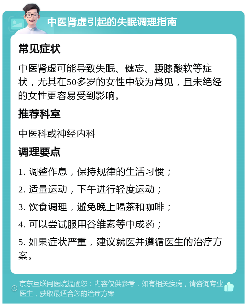 中医肾虚引起的失眠调理指南 常见症状 中医肾虚可能导致失眠、健忘、腰膝酸软等症状，尤其在50多岁的女性中较为常见，且未绝经的女性更容易受到影响。 推荐科室 中医科或神经内科 调理要点 1. 调整作息，保持规律的生活习惯； 2. 适量运动，下午进行轻度运动； 3. 饮食调理，避免晚上喝茶和咖啡； 4. 可以尝试服用谷维素等中成药； 5. 如果症状严重，建议就医并遵循医生的治疗方案。