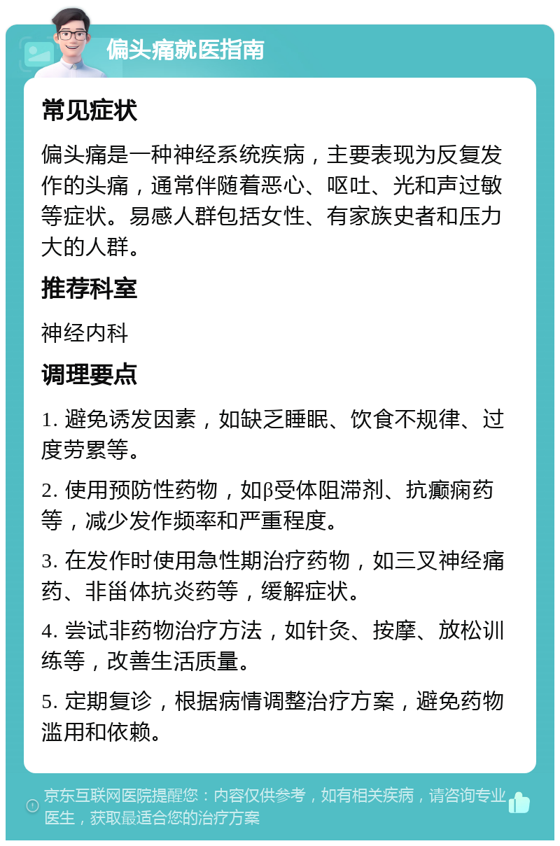 偏头痛就医指南 常见症状 偏头痛是一种神经系统疾病，主要表现为反复发作的头痛，通常伴随着恶心、呕吐、光和声过敏等症状。易感人群包括女性、有家族史者和压力大的人群。 推荐科室 神经内科 调理要点 1. 避免诱发因素，如缺乏睡眠、饮食不规律、过度劳累等。 2. 使用预防性药物，如β受体阻滞剂、抗癫痫药等，减少发作频率和严重程度。 3. 在发作时使用急性期治疗药物，如三叉神经痛药、非甾体抗炎药等，缓解症状。 4. 尝试非药物治疗方法，如针灸、按摩、放松训练等，改善生活质量。 5. 定期复诊，根据病情调整治疗方案，避免药物滥用和依赖。