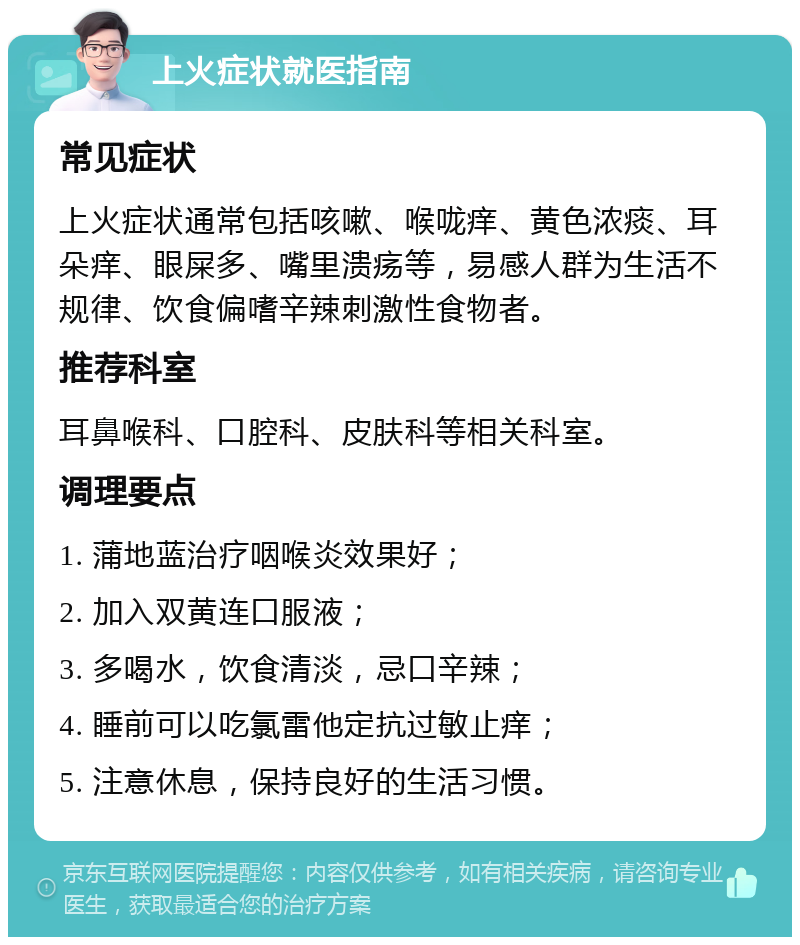 上火症状就医指南 常见症状 上火症状通常包括咳嗽、喉咙痒、黄色浓痰、耳朵痒、眼屎多、嘴里溃疡等，易感人群为生活不规律、饮食偏嗜辛辣刺激性食物者。 推荐科室 耳鼻喉科、口腔科、皮肤科等相关科室。 调理要点 1. 蒲地蓝治疗咽喉炎效果好； 2. 加入双黄连口服液； 3. 多喝水，饮食清淡，忌口辛辣； 4. 睡前可以吃氯雷他定抗过敏止痒； 5. 注意休息，保持良好的生活习惯。