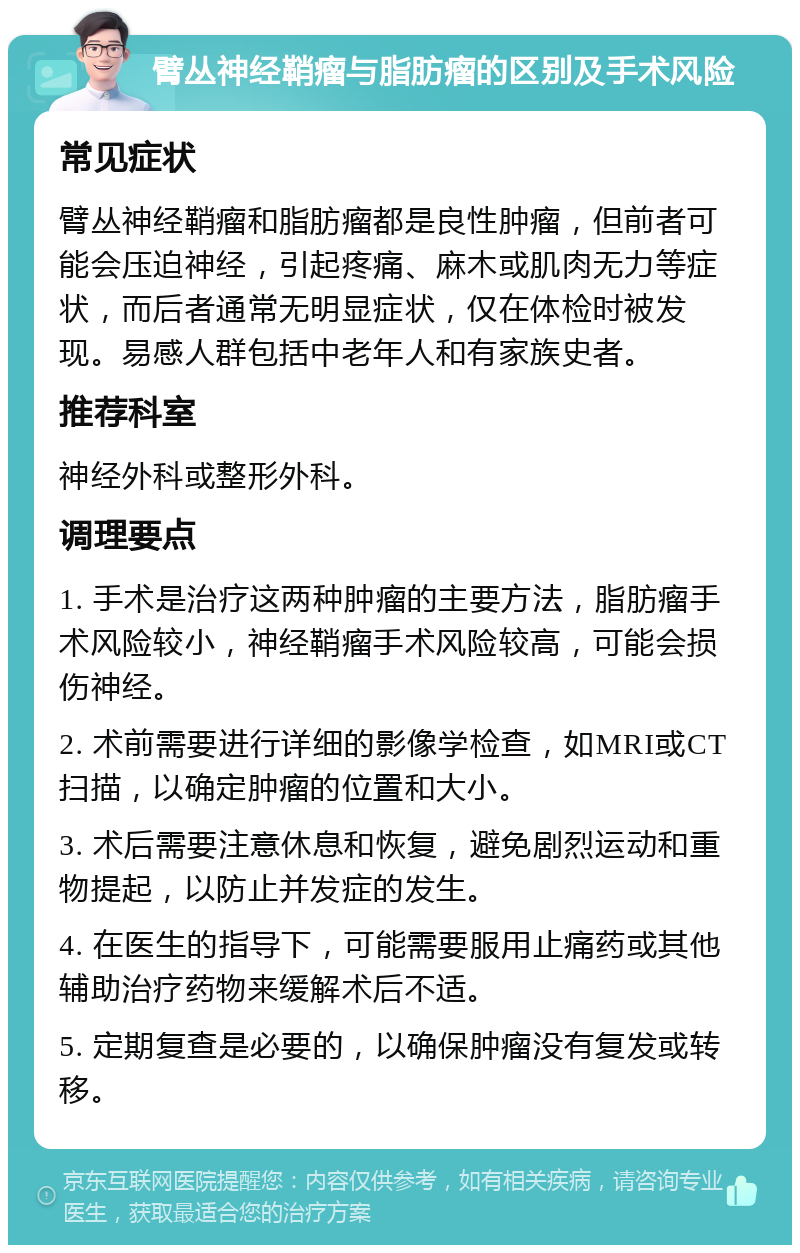 臂丛神经鞘瘤与脂肪瘤的区别及手术风险 常见症状 臂丛神经鞘瘤和脂肪瘤都是良性肿瘤，但前者可能会压迫神经，引起疼痛、麻木或肌肉无力等症状，而后者通常无明显症状，仅在体检时被发现。易感人群包括中老年人和有家族史者。 推荐科室 神经外科或整形外科。 调理要点 1. 手术是治疗这两种肿瘤的主要方法，脂肪瘤手术风险较小，神经鞘瘤手术风险较高，可能会损伤神经。 2. 术前需要进行详细的影像学检查，如MRI或CT扫描，以确定肿瘤的位置和大小。 3. 术后需要注意休息和恢复，避免剧烈运动和重物提起，以防止并发症的发生。 4. 在医生的指导下，可能需要服用止痛药或其他辅助治疗药物来缓解术后不适。 5. 定期复查是必要的，以确保肿瘤没有复发或转移。