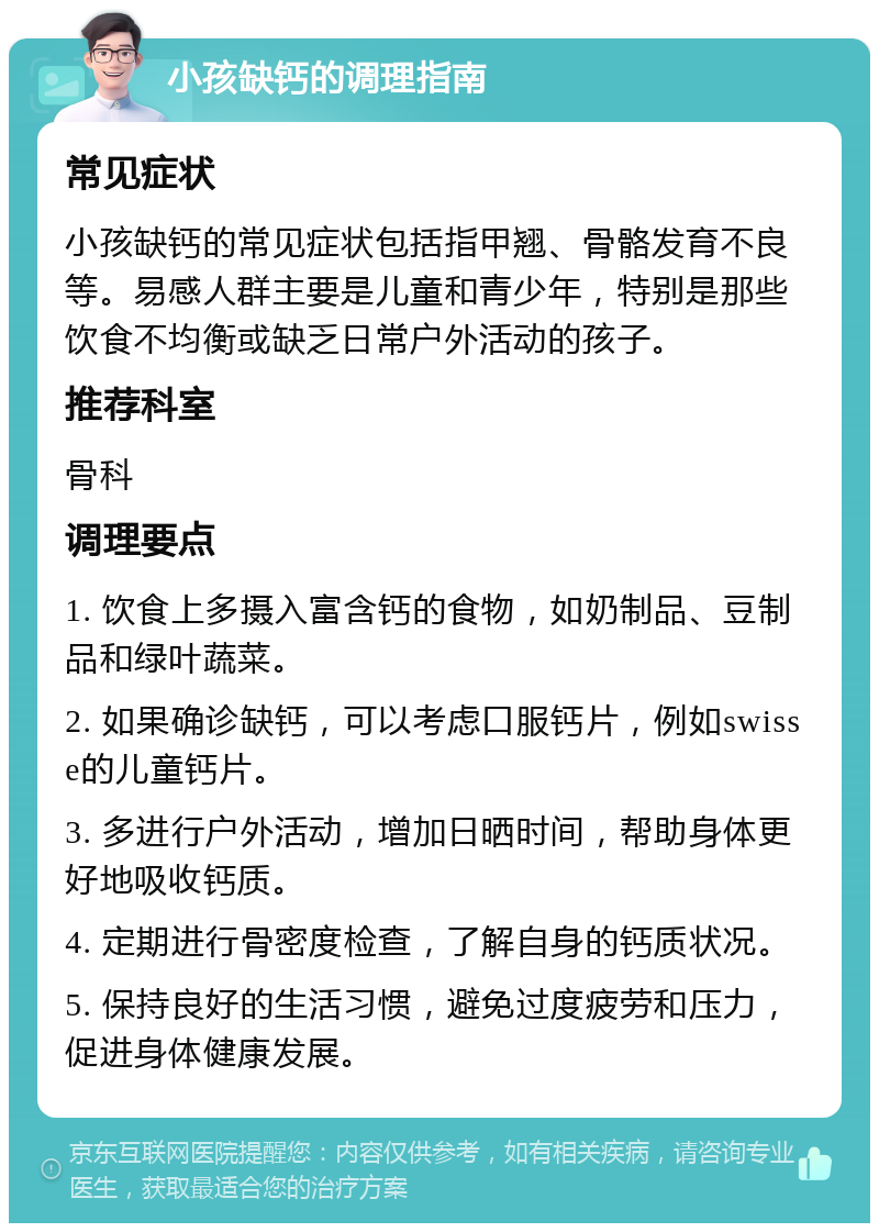 小孩缺钙的调理指南 常见症状 小孩缺钙的常见症状包括指甲翘、骨骼发育不良等。易感人群主要是儿童和青少年，特别是那些饮食不均衡或缺乏日常户外活动的孩子。 推荐科室 骨科 调理要点 1. 饮食上多摄入富含钙的食物，如奶制品、豆制品和绿叶蔬菜。 2. 如果确诊缺钙，可以考虑口服钙片，例如swisse的儿童钙片。 3. 多进行户外活动，增加日晒时间，帮助身体更好地吸收钙质。 4. 定期进行骨密度检查，了解自身的钙质状况。 5. 保持良好的生活习惯，避免过度疲劳和压力，促进身体健康发展。