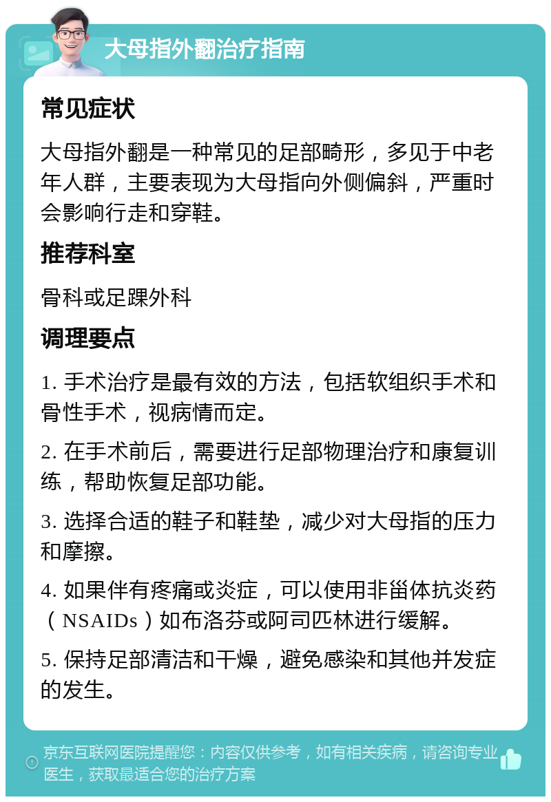 大母指外翻治疗指南 常见症状 大母指外翻是一种常见的足部畸形，多见于中老年人群，主要表现为大母指向外侧偏斜，严重时会影响行走和穿鞋。 推荐科室 骨科或足踝外科 调理要点 1. 手术治疗是最有效的方法，包括软组织手术和骨性手术，视病情而定。 2. 在手术前后，需要进行足部物理治疗和康复训练，帮助恢复足部功能。 3. 选择合适的鞋子和鞋垫，减少对大母指的压力和摩擦。 4. 如果伴有疼痛或炎症，可以使用非甾体抗炎药（NSAIDs）如布洛芬或阿司匹林进行缓解。 5. 保持足部清洁和干燥，避免感染和其他并发症的发生。