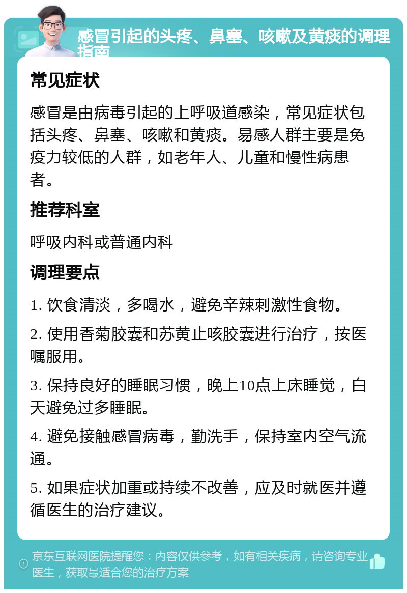 感冒引起的头疼、鼻塞、咳嗽及黄痰的调理指南 常见症状 感冒是由病毒引起的上呼吸道感染，常见症状包括头疼、鼻塞、咳嗽和黄痰。易感人群主要是免疫力较低的人群，如老年人、儿童和慢性病患者。 推荐科室 呼吸内科或普通内科 调理要点 1. 饮食清淡，多喝水，避免辛辣刺激性食物。 2. 使用香菊胶囊和苏黄止咳胶囊进行治疗，按医嘱服用。 3. 保持良好的睡眠习惯，晚上10点上床睡觉，白天避免过多睡眠。 4. 避免接触感冒病毒，勤洗手，保持室内空气流通。 5. 如果症状加重或持续不改善，应及时就医并遵循医生的治疗建议。