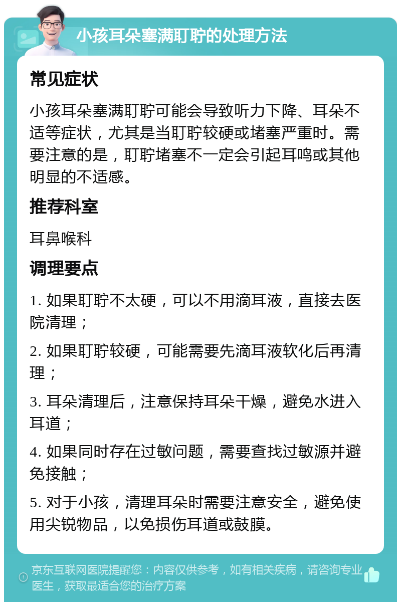 小孩耳朵塞满耵聍的处理方法 常见症状 小孩耳朵塞满耵聍可能会导致听力下降、耳朵不适等症状，尤其是当耵聍较硬或堵塞严重时。需要注意的是，耵聍堵塞不一定会引起耳鸣或其他明显的不适感。 推荐科室 耳鼻喉科 调理要点 1. 如果耵聍不太硬，可以不用滴耳液，直接去医院清理； 2. 如果耵聍较硬，可能需要先滴耳液软化后再清理； 3. 耳朵清理后，注意保持耳朵干燥，避免水进入耳道； 4. 如果同时存在过敏问题，需要查找过敏源并避免接触； 5. 对于小孩，清理耳朵时需要注意安全，避免使用尖锐物品，以免损伤耳道或鼓膜。