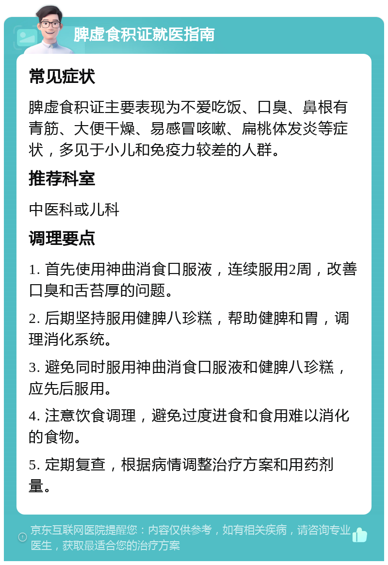 脾虚食积证就医指南 常见症状 脾虚食积证主要表现为不爱吃饭、口臭、鼻根有青筋、大便干燥、易感冒咳嗽、扁桃体发炎等症状，多见于小儿和免疫力较差的人群。 推荐科室 中医科或儿科 调理要点 1. 首先使用神曲消食口服液，连续服用2周，改善口臭和舌苔厚的问题。 2. 后期坚持服用健脾八珍糕，帮助健脾和胃，调理消化系统。 3. 避免同时服用神曲消食口服液和健脾八珍糕，应先后服用。 4. 注意饮食调理，避免过度进食和食用难以消化的食物。 5. 定期复查，根据病情调整治疗方案和用药剂量。