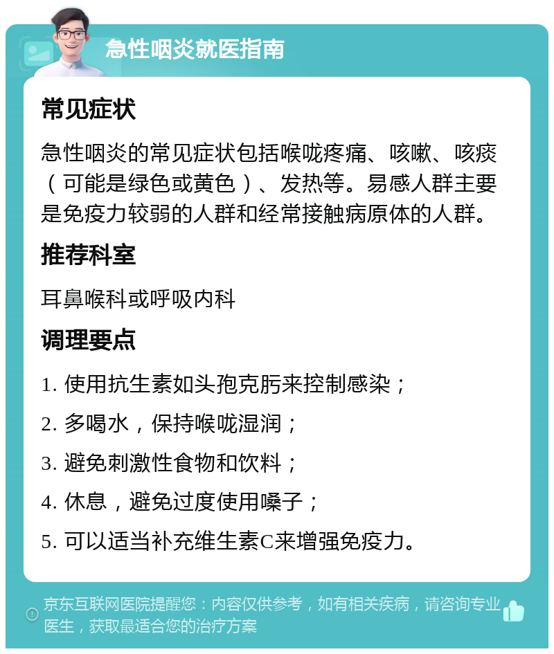 急性咽炎就医指南 常见症状 急性咽炎的常见症状包括喉咙疼痛、咳嗽、咳痰（可能是绿色或黄色）、发热等。易感人群主要是免疫力较弱的人群和经常接触病原体的人群。 推荐科室 耳鼻喉科或呼吸内科 调理要点 1. 使用抗生素如头孢克肟来控制感染； 2. 多喝水，保持喉咙湿润； 3. 避免刺激性食物和饮料； 4. 休息，避免过度使用嗓子； 5. 可以适当补充维生素C来增强免疫力。