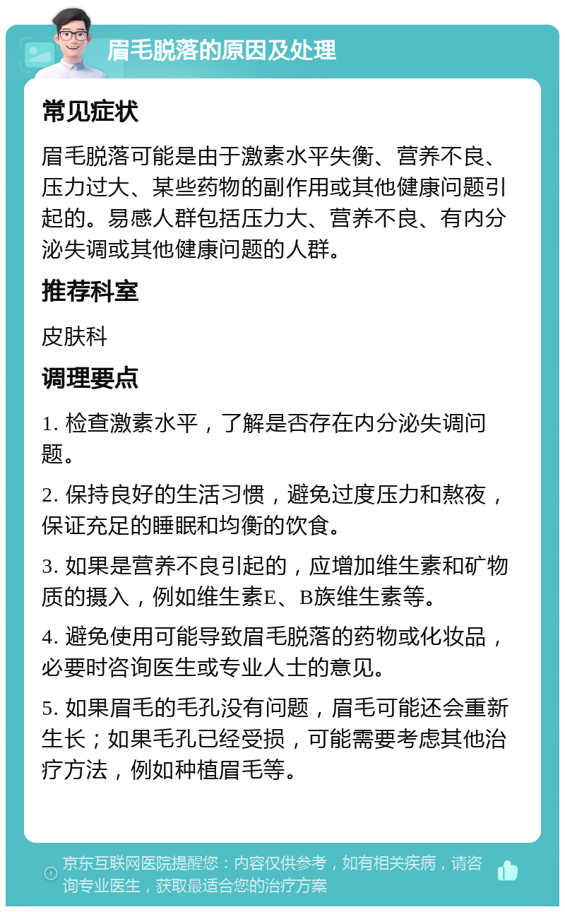 眉毛脱落的原因及处理 常见症状 眉毛脱落可能是由于激素水平失衡、营养不良、压力过大、某些药物的副作用或其他健康问题引起的。易感人群包括压力大、营养不良、有内分泌失调或其他健康问题的人群。 推荐科室 皮肤科 调理要点 1. 检查激素水平，了解是否存在内分泌失调问题。 2. 保持良好的生活习惯，避免过度压力和熬夜，保证充足的睡眠和均衡的饮食。 3. 如果是营养不良引起的，应增加维生素和矿物质的摄入，例如维生素E、B族维生素等。 4. 避免使用可能导致眉毛脱落的药物或化妆品，必要时咨询医生或专业人士的意见。 5. 如果眉毛的毛孔没有问题，眉毛可能还会重新生长；如果毛孔已经受损，可能需要考虑其他治疗方法，例如种植眉毛等。