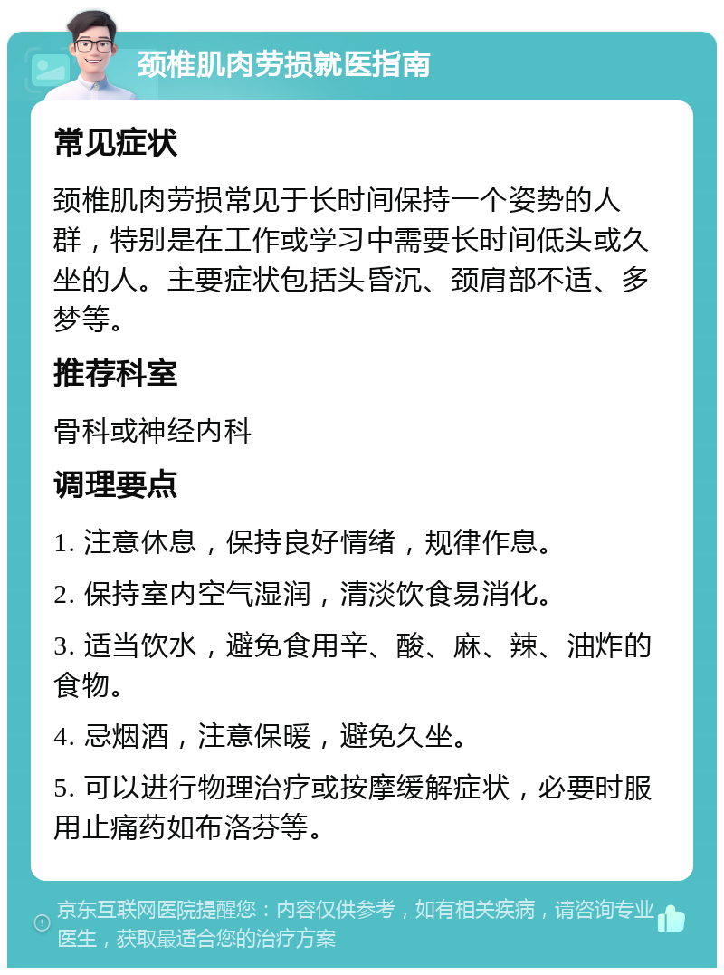 颈椎肌肉劳损就医指南 常见症状 颈椎肌肉劳损常见于长时间保持一个姿势的人群，特别是在工作或学习中需要长时间低头或久坐的人。主要症状包括头昏沉、颈肩部不适、多梦等。 推荐科室 骨科或神经内科 调理要点 1. 注意休息，保持良好情绪，规律作息。 2. 保持室内空气湿润，清淡饮食易消化。 3. 适当饮水，避免食用辛、酸、麻、辣、油炸的食物。 4. 忌烟酒，注意保暖，避免久坐。 5. 可以进行物理治疗或按摩缓解症状，必要时服用止痛药如布洛芬等。