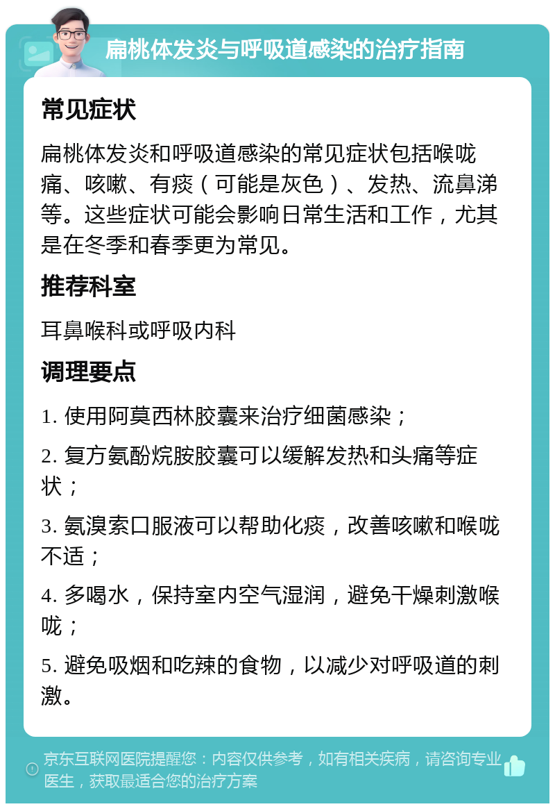 扁桃体发炎与呼吸道感染的治疗指南 常见症状 扁桃体发炎和呼吸道感染的常见症状包括喉咙痛、咳嗽、有痰（可能是灰色）、发热、流鼻涕等。这些症状可能会影响日常生活和工作，尤其是在冬季和春季更为常见。 推荐科室 耳鼻喉科或呼吸内科 调理要点 1. 使用阿莫西林胶囊来治疗细菌感染； 2. 复方氨酚烷胺胶囊可以缓解发热和头痛等症状； 3. 氨溴索口服液可以帮助化痰，改善咳嗽和喉咙不适； 4. 多喝水，保持室内空气湿润，避免干燥刺激喉咙； 5. 避免吸烟和吃辣的食物，以减少对呼吸道的刺激。