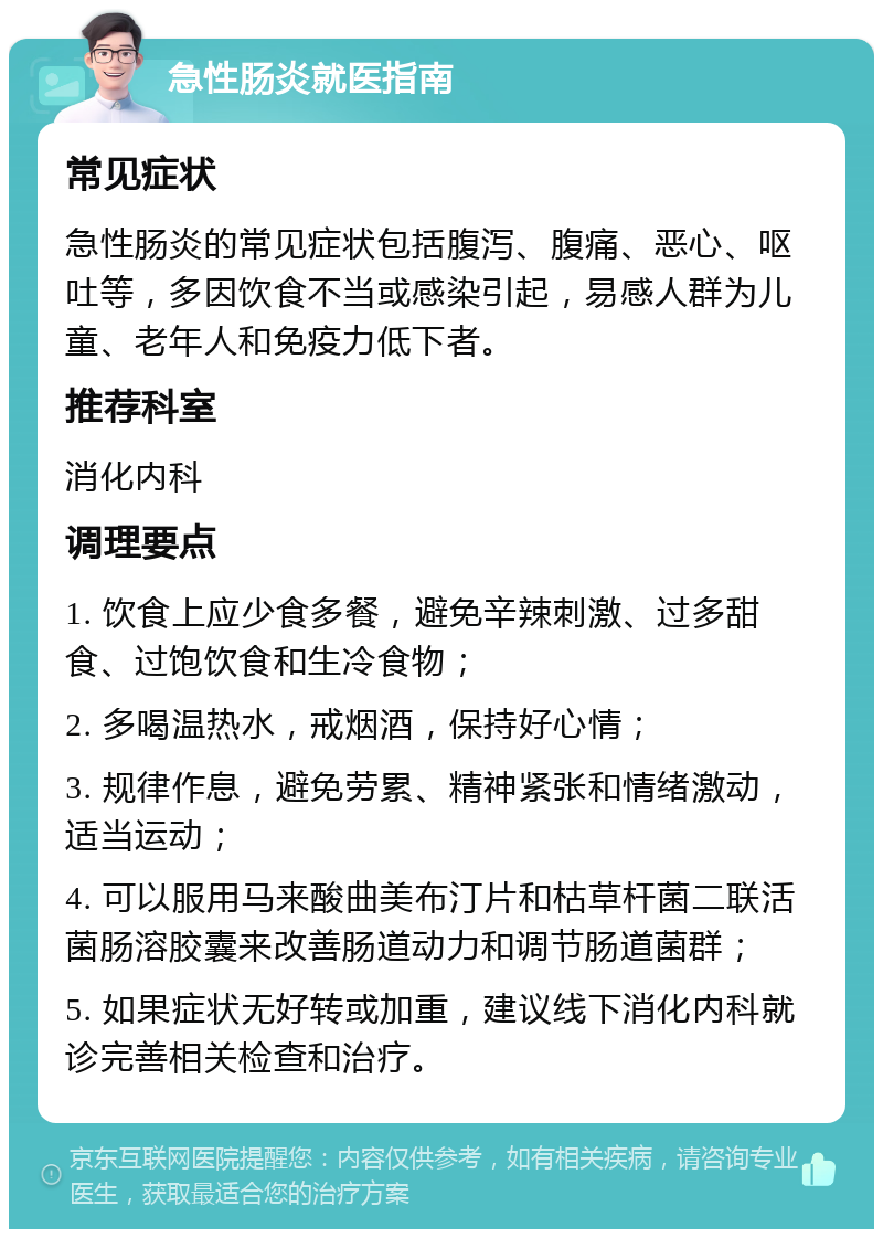 急性肠炎就医指南 常见症状 急性肠炎的常见症状包括腹泻、腹痛、恶心、呕吐等，多因饮食不当或感染引起，易感人群为儿童、老年人和免疫力低下者。 推荐科室 消化内科 调理要点 1. 饮食上应少食多餐，避免辛辣刺激、过多甜食、过饱饮食和生冷食物； 2. 多喝温热水，戒烟酒，保持好心情； 3. 规律作息，避免劳累、精神紧张和情绪激动，适当运动； 4. 可以服用马来酸曲美布汀片和枯草杆菌二联活菌肠溶胶囊来改善肠道动力和调节肠道菌群； 5. 如果症状无好转或加重，建议线下消化内科就诊完善相关检查和治疗。