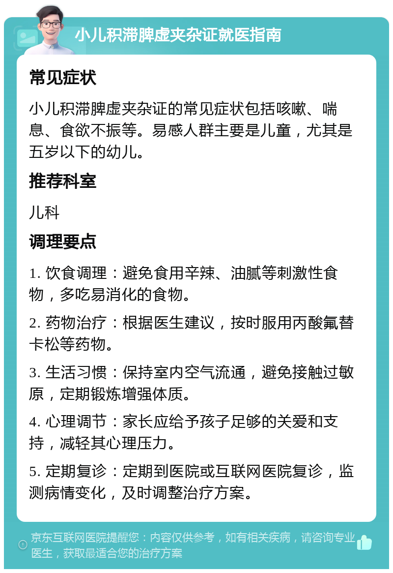 小儿积滞脾虚夹杂证就医指南 常见症状 小儿积滞脾虚夹杂证的常见症状包括咳嗽、喘息、食欲不振等。易感人群主要是儿童，尤其是五岁以下的幼儿。 推荐科室 儿科 调理要点 1. 饮食调理：避免食用辛辣、油腻等刺激性食物，多吃易消化的食物。 2. 药物治疗：根据医生建议，按时服用丙酸氟替卡松等药物。 3. 生活习惯：保持室内空气流通，避免接触过敏原，定期锻炼增强体质。 4. 心理调节：家长应给予孩子足够的关爱和支持，减轻其心理压力。 5. 定期复诊：定期到医院或互联网医院复诊，监测病情变化，及时调整治疗方案。