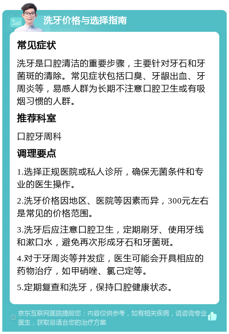 洗牙价格与选择指南 常见症状 洗牙是口腔清洁的重要步骤，主要针对牙石和牙菌斑的清除。常见症状包括口臭、牙龈出血、牙周炎等，易感人群为长期不注意口腔卫生或有吸烟习惯的人群。 推荐科室 口腔牙周科 调理要点 1.选择正规医院或私人诊所，确保无菌条件和专业的医生操作。 2.洗牙价格因地区、医院等因素而异，300元左右是常见的价格范围。 3.洗牙后应注意口腔卫生，定期刷牙、使用牙线和漱口水，避免再次形成牙石和牙菌斑。 4.对于牙周炎等并发症，医生可能会开具相应的药物治疗，如甲硝唑、氯己定等。 5.定期复查和洗牙，保持口腔健康状态。