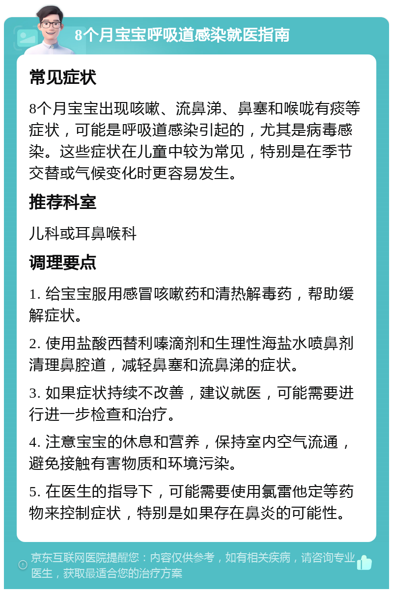 8个月宝宝呼吸道感染就医指南 常见症状 8个月宝宝出现咳嗽、流鼻涕、鼻塞和喉咙有痰等症状，可能是呼吸道感染引起的，尤其是病毒感染。这些症状在儿童中较为常见，特别是在季节交替或气候变化时更容易发生。 推荐科室 儿科或耳鼻喉科 调理要点 1. 给宝宝服用感冒咳嗽药和清热解毒药，帮助缓解症状。 2. 使用盐酸西替利嗪滴剂和生理性海盐水喷鼻剂清理鼻腔道，减轻鼻塞和流鼻涕的症状。 3. 如果症状持续不改善，建议就医，可能需要进行进一步检查和治疗。 4. 注意宝宝的休息和营养，保持室内空气流通，避免接触有害物质和环境污染。 5. 在医生的指导下，可能需要使用氯雷他定等药物来控制症状，特别是如果存在鼻炎的可能性。