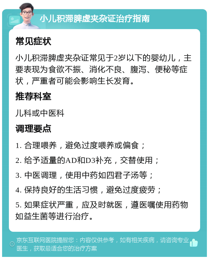 小儿积滞脾虚夹杂证治疗指南 常见症状 小儿积滞脾虚夹杂证常见于2岁以下的婴幼儿，主要表现为食欲不振、消化不良、腹泻、便秘等症状，严重者可能会影响生长发育。 推荐科室 儿科或中医科 调理要点 1. 合理喂养，避免过度喂养或偏食； 2. 给予适量的AD和D3补充，交替使用； 3. 中医调理，使用中药如四君子汤等； 4. 保持良好的生活习惯，避免过度疲劳； 5. 如果症状严重，应及时就医，遵医嘱使用药物如益生菌等进行治疗。