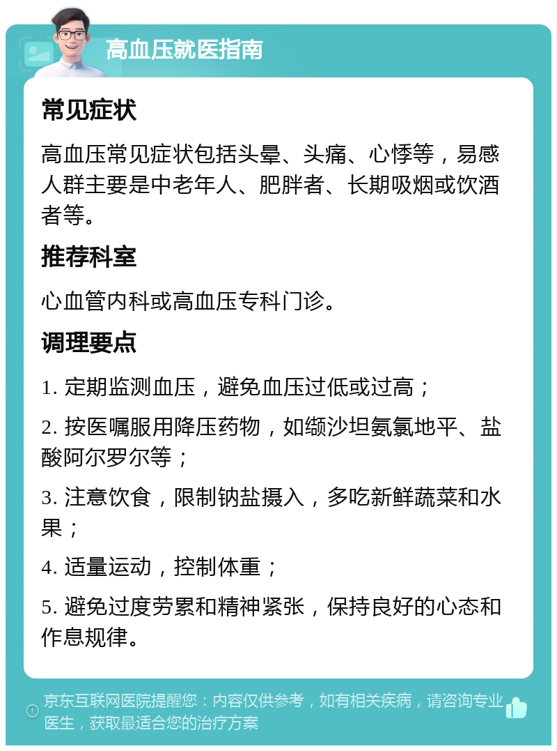 高血压就医指南 常见症状 高血压常见症状包括头晕、头痛、心悸等，易感人群主要是中老年人、肥胖者、长期吸烟或饮酒者等。 推荐科室 心血管内科或高血压专科门诊。 调理要点 1. 定期监测血压，避免血压过低或过高； 2. 按医嘱服用降压药物，如缬沙坦氨氯地平、盐酸阿尔罗尔等； 3. 注意饮食，限制钠盐摄入，多吃新鲜蔬菜和水果； 4. 适量运动，控制体重； 5. 避免过度劳累和精神紧张，保持良好的心态和作息规律。