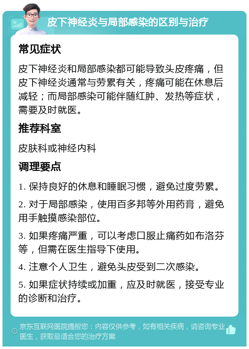 皮下神经炎与局部感染的区别与治疗 常见症状 皮下神经炎和局部感染都可能导致头皮疼痛，但皮下神经炎通常与劳累有关，疼痛可能在休息后减轻；而局部感染可能伴随红肿、发热等症状，需要及时就医。 推荐科室 皮肤科或神经内科 调理要点 1. 保持良好的休息和睡眠习惯，避免过度劳累。 2. 对于局部感染，使用百多邦等外用药膏，避免用手触摸感染部位。 3. 如果疼痛严重，可以考虑口服止痛药如布洛芬等，但需在医生指导下使用。 4. 注意个人卫生，避免头皮受到二次感染。 5. 如果症状持续或加重，应及时就医，接受专业的诊断和治疗。