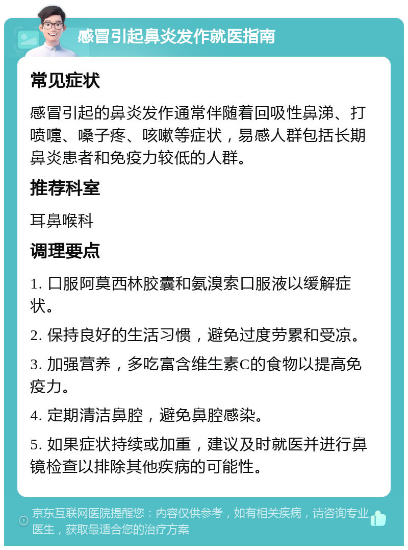 感冒引起鼻炎发作就医指南 常见症状 感冒引起的鼻炎发作通常伴随着回吸性鼻涕、打喷嚏、嗓子疼、咳嗽等症状，易感人群包括长期鼻炎患者和免疫力较低的人群。 推荐科室 耳鼻喉科 调理要点 1. 口服阿莫西林胶囊和氨溴索口服液以缓解症状。 2. 保持良好的生活习惯，避免过度劳累和受凉。 3. 加强营养，多吃富含维生素C的食物以提高免疫力。 4. 定期清洁鼻腔，避免鼻腔感染。 5. 如果症状持续或加重，建议及时就医并进行鼻镜检查以排除其他疾病的可能性。