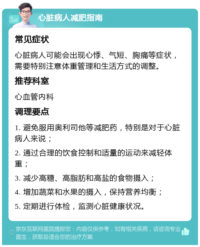 心脏病人减肥指南 常见症状 心脏病人可能会出现心悸、气短、胸痛等症状，需要特别注意体重管理和生活方式的调整。 推荐科室 心血管内科 调理要点 1. 避免服用奥利司他等减肥药，特别是对于心脏病人来说； 2. 通过合理的饮食控制和适量的运动来减轻体重； 3. 减少高糖、高脂肪和高盐的食物摄入； 4. 增加蔬菜和水果的摄入，保持营养均衡； 5. 定期进行体检，监测心脏健康状况。