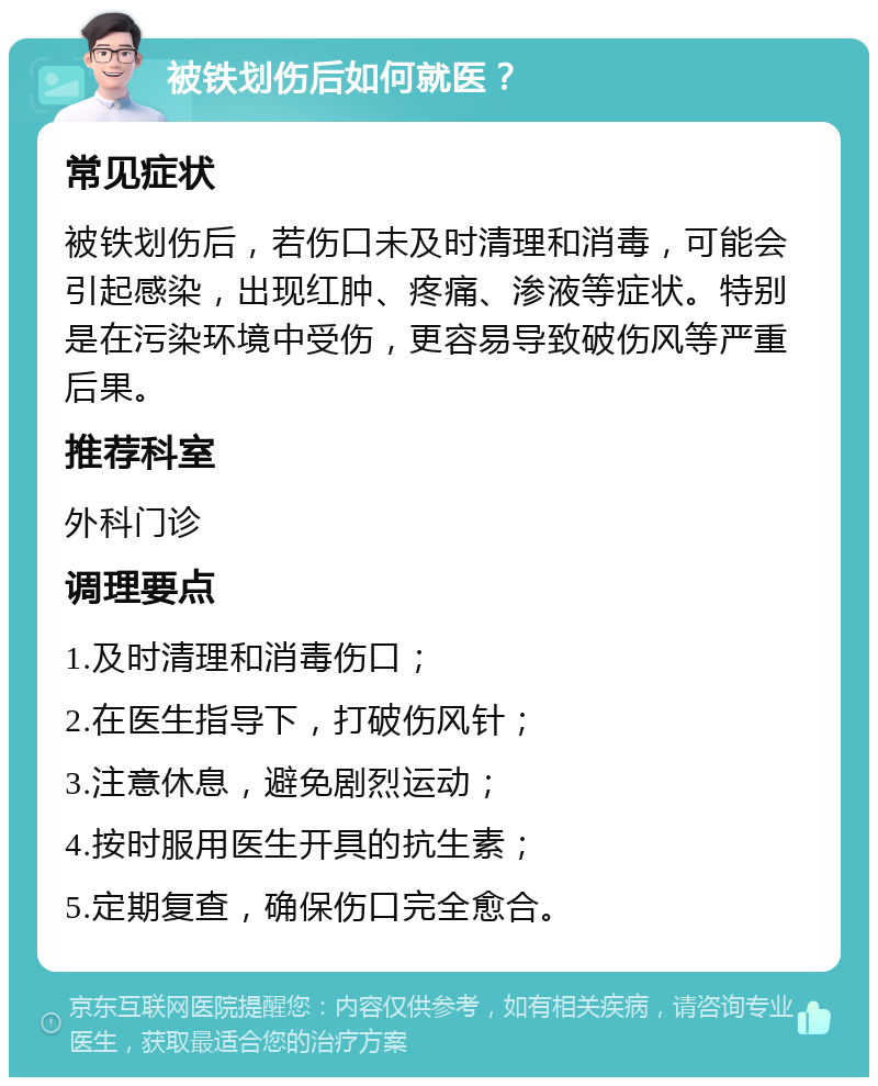 被铁划伤后如何就医？ 常见症状 被铁划伤后，若伤口未及时清理和消毒，可能会引起感染，出现红肿、疼痛、渗液等症状。特别是在污染环境中受伤，更容易导致破伤风等严重后果。 推荐科室 外科门诊 调理要点 1.及时清理和消毒伤口； 2.在医生指导下，打破伤风针； 3.注意休息，避免剧烈运动； 4.按时服用医生开具的抗生素； 5.定期复查，确保伤口完全愈合。